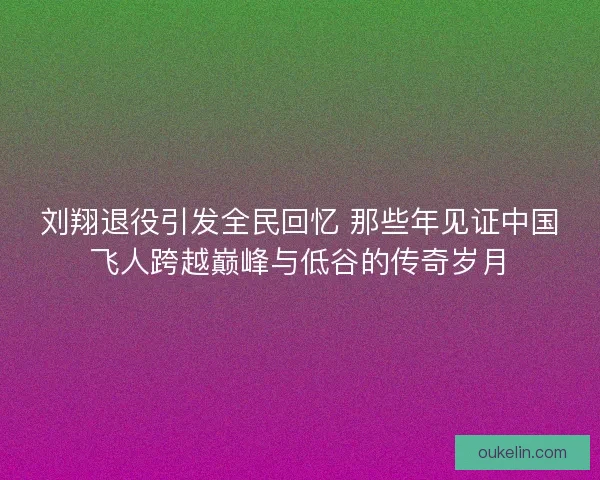 刘翔退役引发全民回忆 那些年见证中国飞人跨越巅峰与低谷的传奇岁月