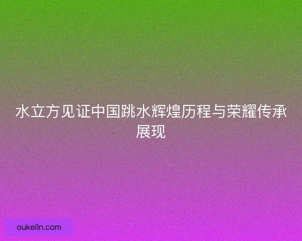 水立方见证中国跳水辉煌历程与荣耀传承展现