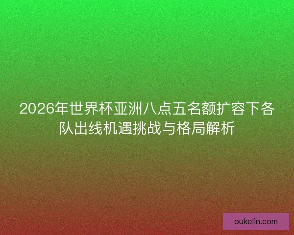 2026年世界杯亚洲八点五名额扩容下各队出线机遇挑战与格局解析