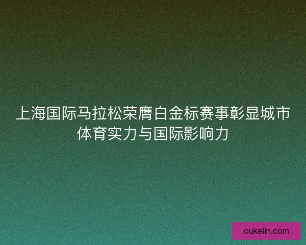 上海国际马拉松荣膺白金标赛事彰显城市体育实力与国际影响力