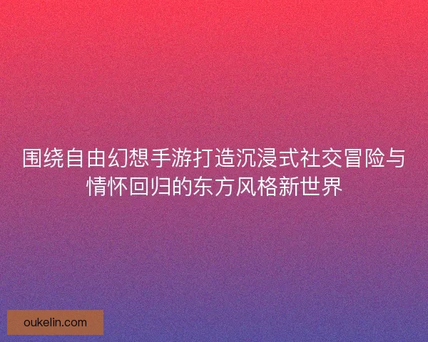 围绕自由幻想手游打造沉浸式社交冒险与情怀回归的东方风格新世界