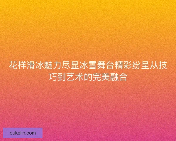 花样滑冰魅力尽显冰雪舞台精彩纷呈从技巧到艺术的完美融合