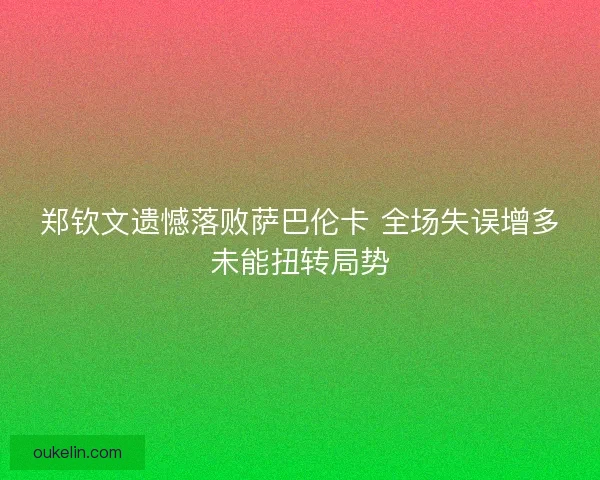 郑钦文遗憾落败萨巴伦卡 全场失误增多未能扭转局势