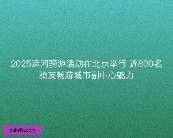 2025运河骑游活动在北京举行 近800名骑友畅游城市副中心魅力