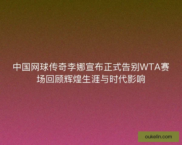 中国网球传奇李娜宣布正式告别WTA赛场回顾辉煌生涯与时代影响