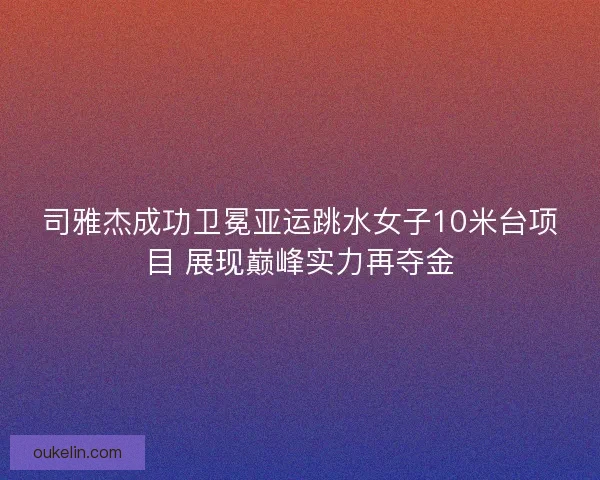 司雅杰成功卫冕亚运跳水女子10米台项目 展现巅峰实力再夺金