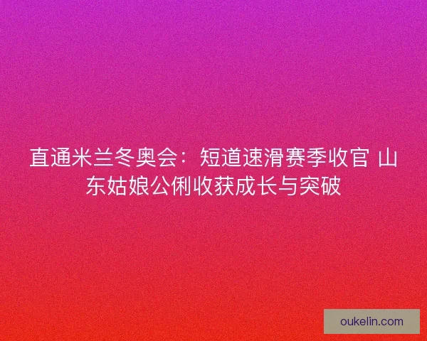 直通米兰冬奥会：短道速滑赛季收官 山东姑娘公俐收获成长与突破