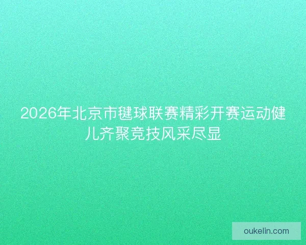 2026年北京市毽球联赛精彩开赛运动健儿齐聚竞技风采尽显