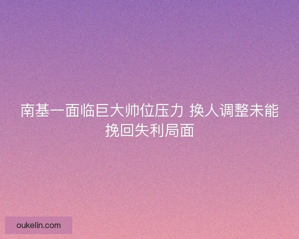 南基一面临巨大帅位压力 换人调整未能挽回失利局面