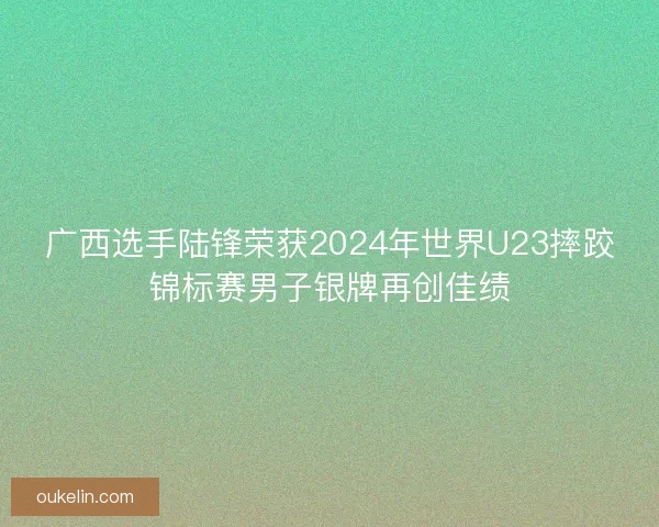 广西选手陆锋荣获2024年世界U23摔跤锦标赛男子银牌再创佳绩