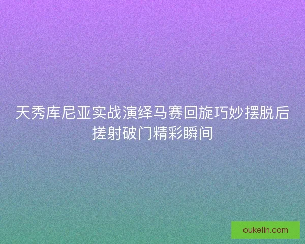 天秀库尼亚实战演绎马赛回旋巧妙摆脱后搓射破门精彩瞬间 天秀库尼亚实战演绎马赛回旋巧妙摆脱后搓射破门精彩瞬间
