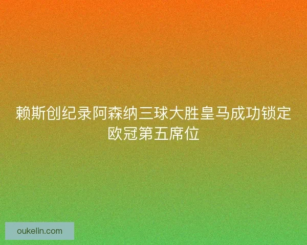 赖斯创纪录阿森纳三球大胜皇马成功锁定欧冠第五席位