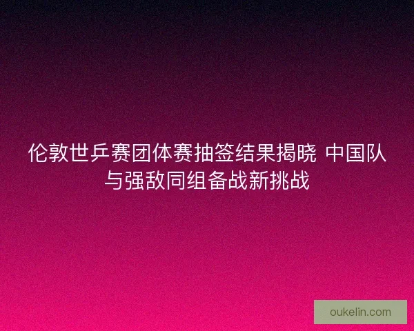 伦敦世乒赛团体赛抽签结果揭晓 中国队与强敌同组备战新挑战