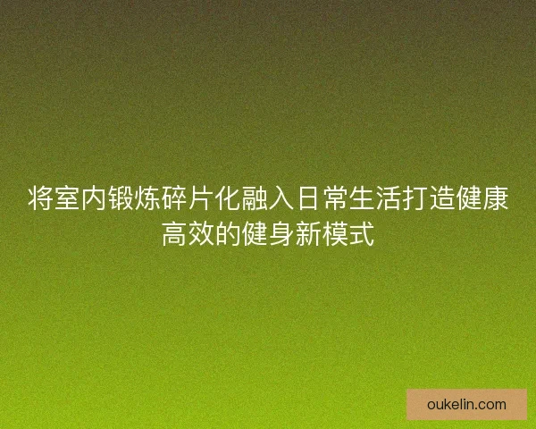将室内锻炼碎片化融入日常生活打造健康高效的健身新模式 将室内锻炼碎片化融入日常生活打造健康高效的健身新模式