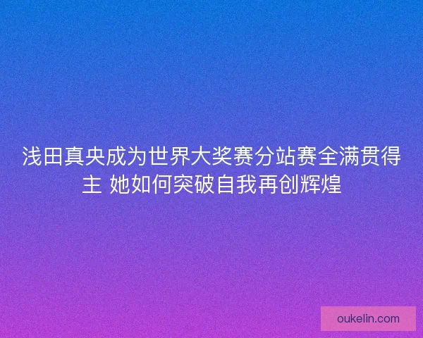 浅田真央成为世界大奖赛分站赛全满贯得主 她如何突破自我再创辉煌