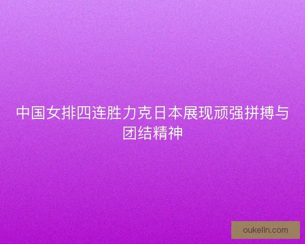 中国女排四连胜力克日本展现顽强拼搏与团结精神