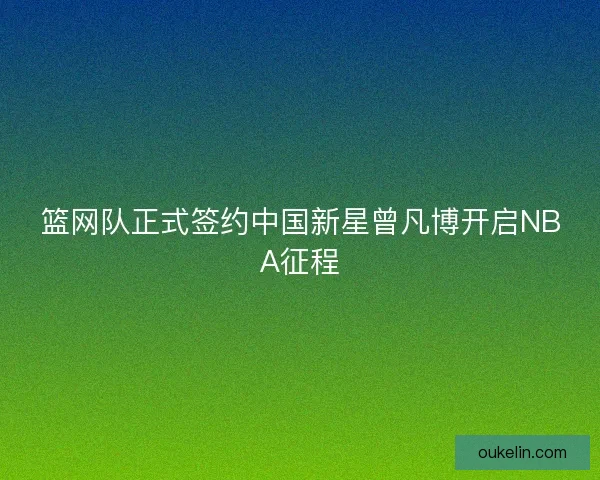 篮网队正式签约中国新星曾凡博开启NBA征程