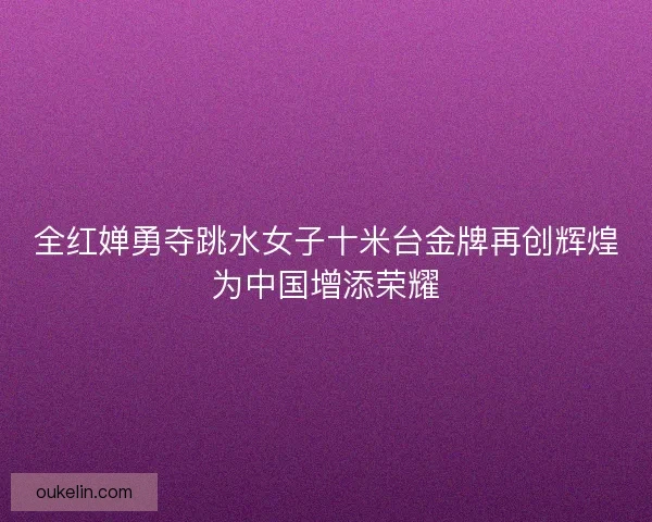 全红婵勇夺跳水女子十米台金牌再创辉煌为中国增添荣耀