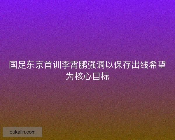 国足东京首训李霄鹏强调以保存出线希望为核心目标